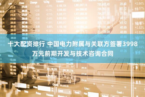 十大配资排行 中国电力附属与关联方签署3998万元前期开发与技术咨询合同