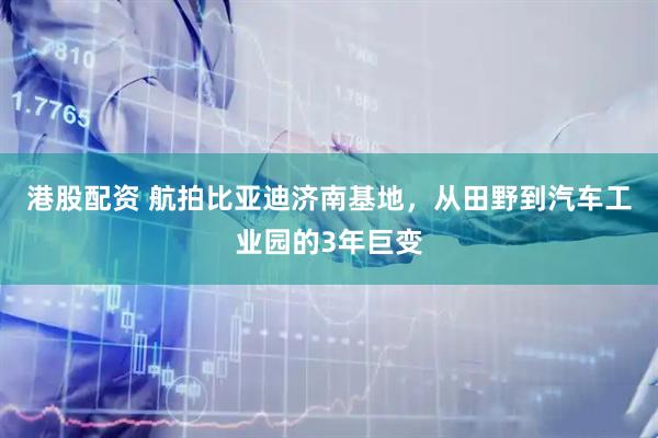 港股配资 航拍比亚迪济南基地，从田野到汽车工业园的3年巨变
