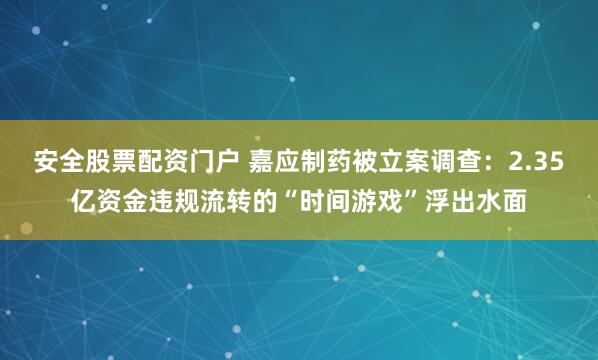安全股票配资门户 嘉应制药被立案调查：2.35亿资金违规流转的“时间游戏”浮出水面