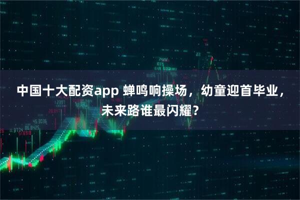 中国十大配资app 蝉鸣响操场，幼童迎首毕业，未来路谁最闪耀？