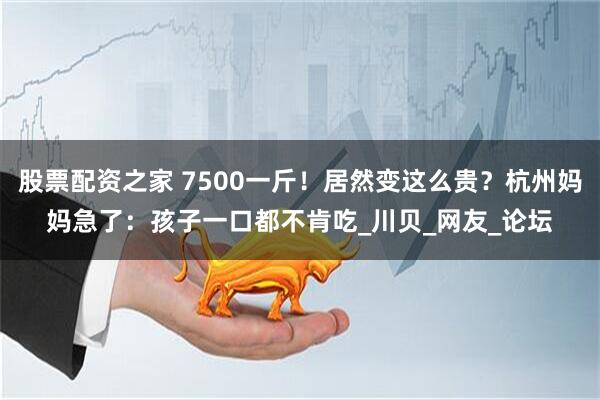 股票配资之家 7500一斤！居然变这么贵？杭州妈妈急了：孩子一口都不肯吃_川贝_网友_论坛