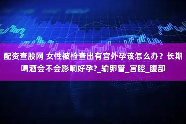 配资查股网 女性被检查出有宫外孕该怎么办？长期喝酒会不会影响好孕?_输卵管_宫腔_腹部