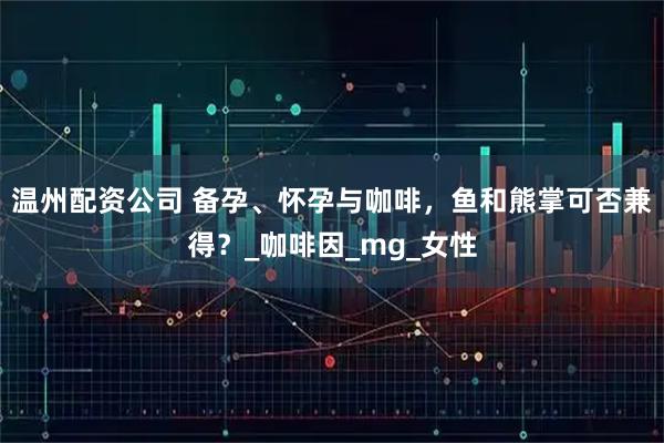 温州配资公司 备孕、怀孕与咖啡，鱼和熊掌可否兼得？_咖啡因_mg_女性