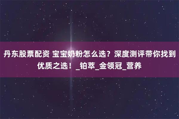 丹东股票配资 宝宝奶粉怎么选？深度测评带你找到优质之选！_铂萃_金领冠_营养