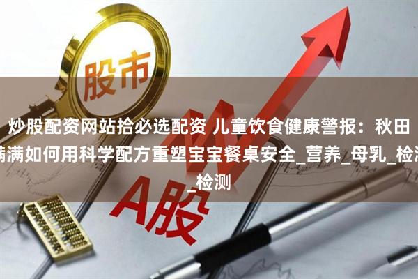 炒股配资网站拾必选配资 儿童饮食健康警报：秋田满满如何用科学配方重塑宝宝餐桌安全_营养_母乳_检测