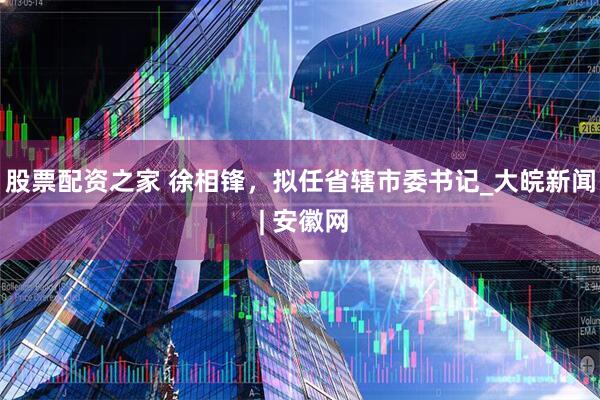 股票配资之家 徐相锋，拟任省辖市委书记_大皖新闻 | 安徽网