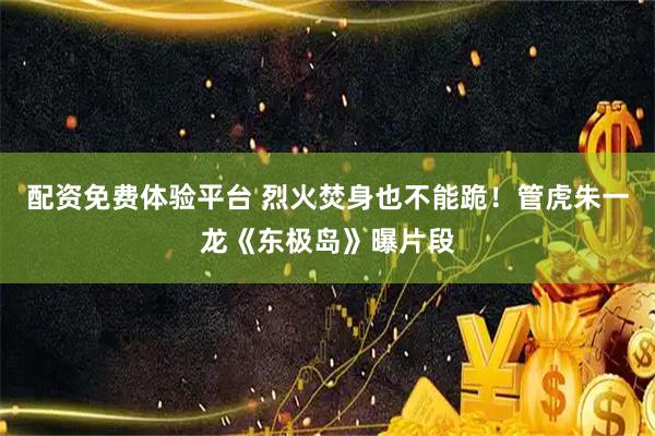 配资免费体验平台 烈火焚身也不能跪！管虎朱一龙《东极岛》曝片段