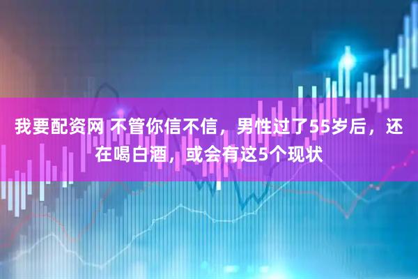 我要配资网 不管你信不信，男性过了55岁后，还在喝白酒，或会有这5个现状