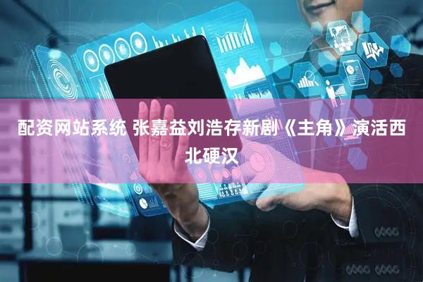 配资网站系统 张嘉益刘浩存新剧《主角》演活西北硬汉