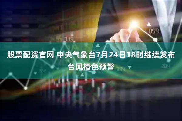 股票配资官网 中央气象台7月24日18时继续发布台风橙色预警